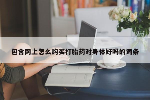 哪个网店有打胎药卖包含网上怎么购买打胎药对身体好吗的词条
