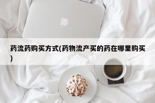 哪个网店有打胎药卖药流药购买方式(药物流产买的药在哪里购买)