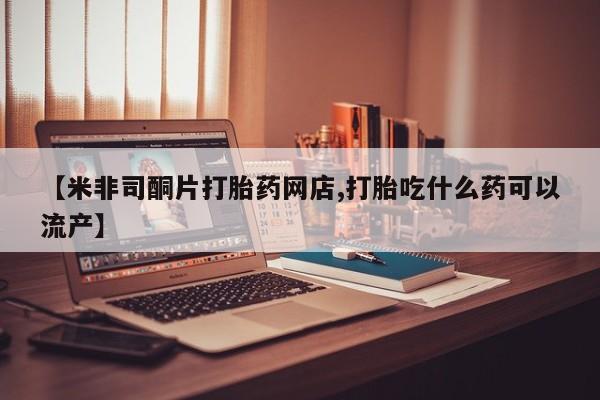哪个网店有打胎药卖【米非司酮片打胎药网店,打胎吃什么药可以流产】