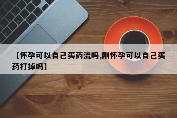哪个网店有打胎药卖【怀孕可以自己买药流吗,刚怀孕可以自己买药打掉吗】
