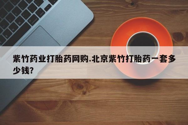 哪个网店有打胎药卖紫竹药业打胎药网购.北京紫竹打胎药一套多少钱？